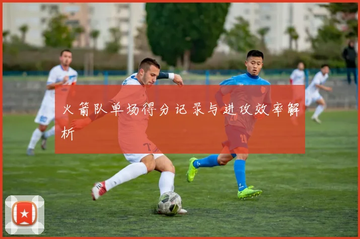 火箭队单场得分记录与进攻效率解析