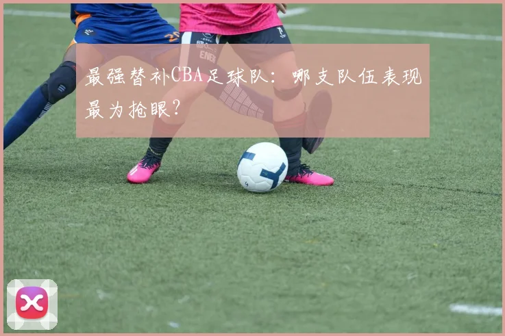 最强替补CBA足球队：哪支队伍表现最为抢眼？